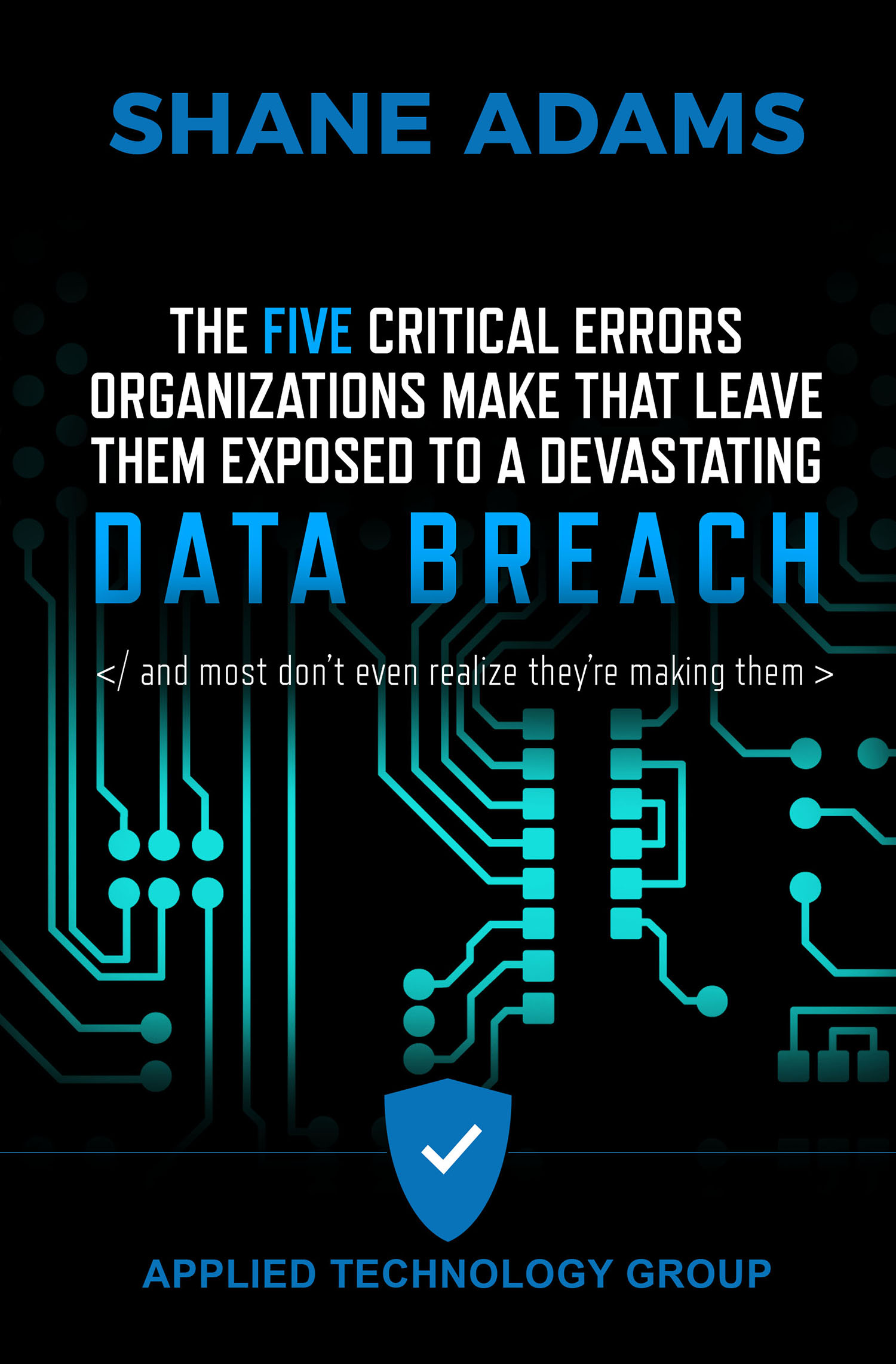 A simple cover with the title The Five Critical Errors Organizations Make That Leave Them Exposed To A Devastating Data Breach in the middle. Below that are the words AND MOST DON'T REALIZE THEY'RE MAKING THEM written between a closing code line. At the bottom is a simple blue shield logo and the words APPLIED TECHNOLOGY GROUP. At the top in large, bold letters is the author's name SHANE ADAMS. The image on the cover is an illustration of a computer chip. Everything is surrounded in black.